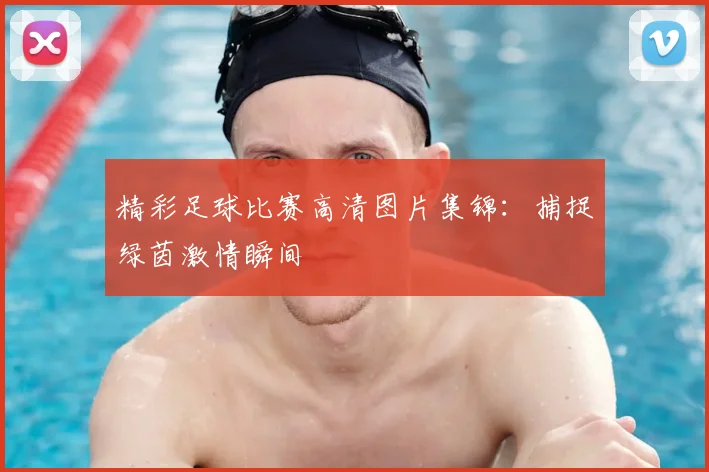 精彩足球比赛高清图片集锦：捕捉绿茵激情瞬间