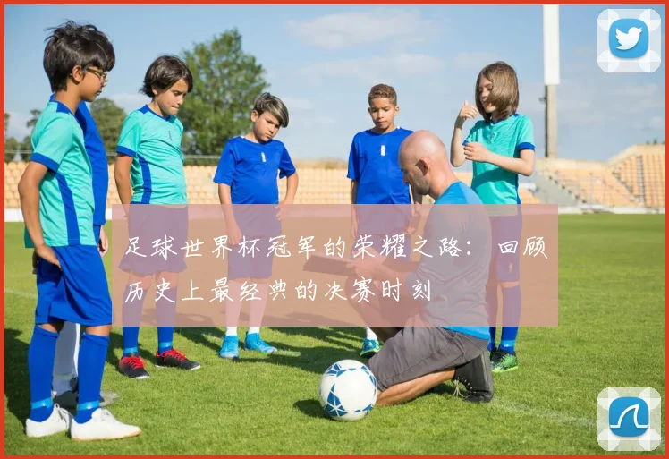足球世界杯冠军的荣耀之路：回顾历史上最经典的决赛时刻