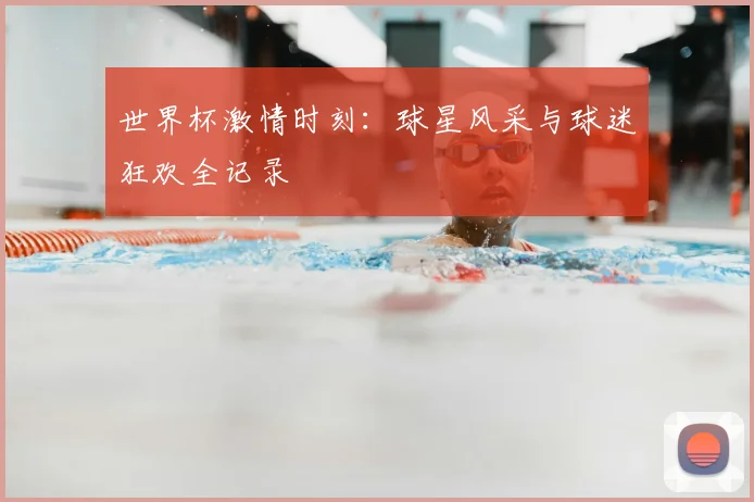 世界杯激情时刻：球星风采与球迷狂欢全记录