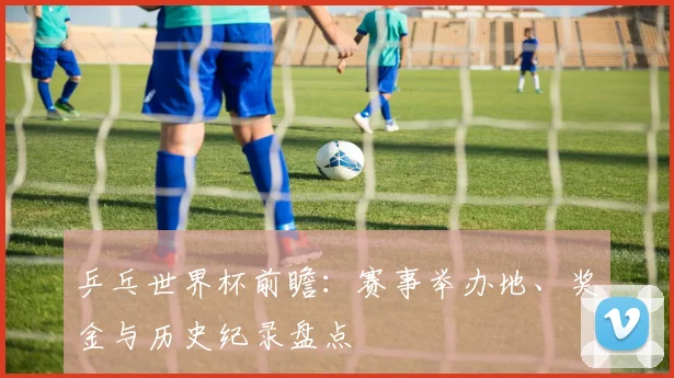 乒乓世界杯前瞻:赛事举办地、奖金与历史纪录盘点