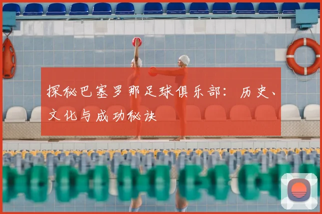探秘巴塞罗那足球俱乐部：历史、文化与成功秘诀