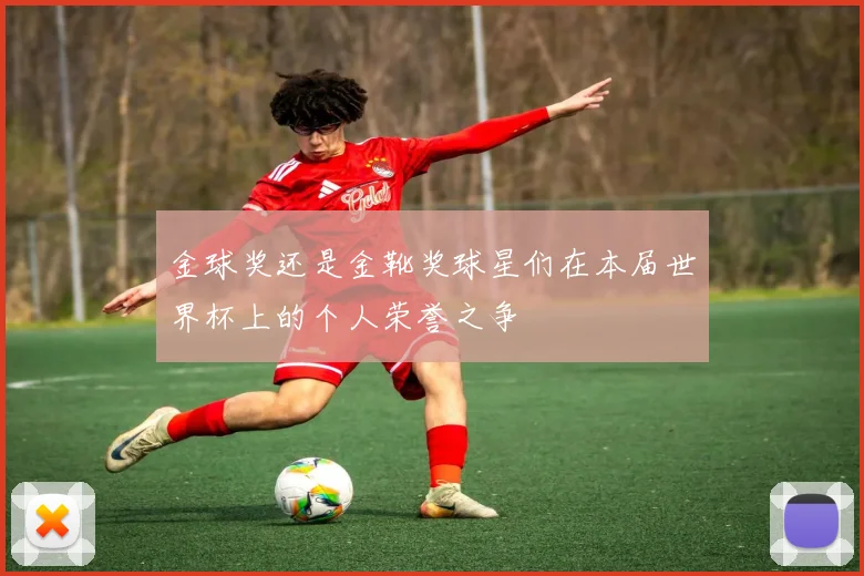金球奖还是金靴奖球星们在本届世界杯上的个人荣誉之争